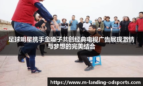 足球明星携手金嗓子共创经典电视广告展现激情与梦想的完美结合