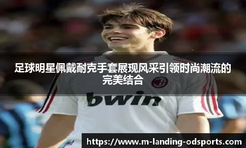 足球明星佩戴耐克手套展现风采引领时尚潮流的完美结合